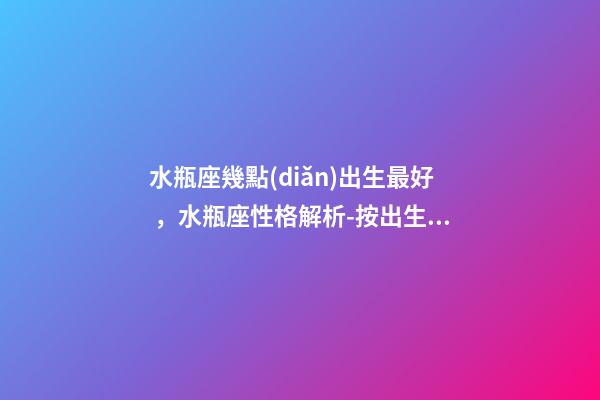 水瓶座幾點(diǎn)出生最好，水瓶座性格解析-按出生日期詳解